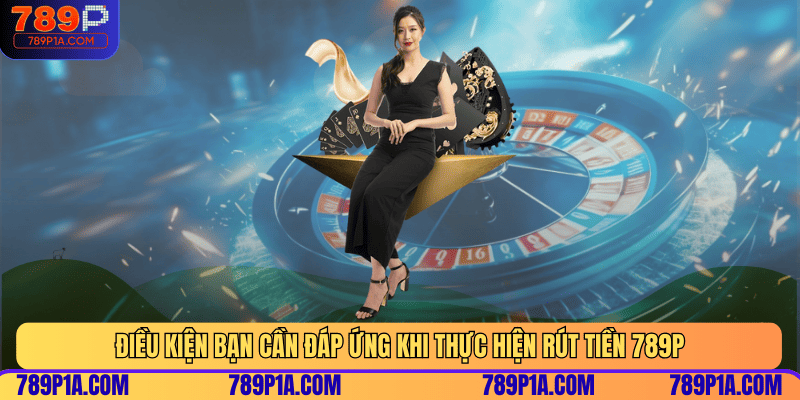 Điều kiện bạn cần đáp ứng khi thực hiện rút tiền 789P