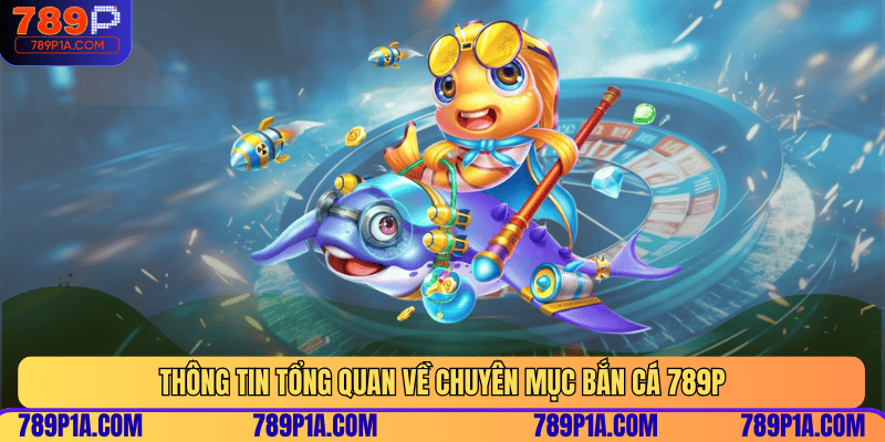 Thông tin tổng quan về chuyên mục bắn cá 789P